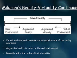 Milgram’s Reality-Virtuality Continuum
• Virtual and real environments are at opposite ends of the reality
continuum
• Augmented reality is closer to the real environment
• Basically, AR is the real world with benefits
 