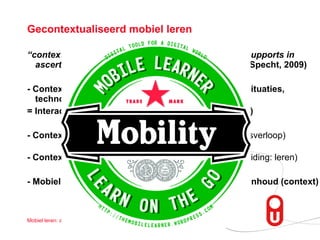 Gecontextualiseerd mobiel leren “ context (identity, time, location, activity, relations) supports in  ascertaining intended meaning of an event/word”  (Specht, 2009) - Context ontstaat door interactie tussen personen, situaties, technologiëen, objecten en activiteiten = Interactie- gezichtspunt op context (Sharples, 2009) - Context is een dynamisch en historisch proces  (tijdsverloop) - Context geeft voeding voor geschikte acties  (i.c., duiding: leren) - Mobiel: (1) lerende: ‘on the move’, (2) device, en (3)inhoud (context) 