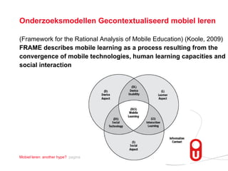 Onderzoeksmodellen Gecontextualiseerd mobiel leren (Framework for the Rational Analysis of Mobile Education)  (Koole, 2009) FRAME describes mobile learning as a process resulting from the  convergence of mobile technologies, human learning capacities and social interaction 