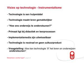 Visies op technologie - Instrumentalisme -  Technologie is een hulpmiddel - Technologie maakt leren gemakkelijker - “Hoe ons onderwijs te  ondersteunen ?”  -  Primaat ligt bij didactiek en leerprocessen   - Implementatiemedia zijn uitwisselbaar - Technologie is neutraal en geen cultuurproduct -  Vraagstelling:  Hoe kan technologie ‘X’ het leren en onderwijzen  ondersteunen ? 