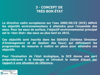 3 - CONCEPT DE  TRÈS BON ÉTAT La directive cadre européenne sur l’eau 2000/60/CE (DCE) définit les objectifs environnementaux à atteindre pour l’ensemble des eaux. Pour les eaux de surface, l’objectif environnemental principal est le «bon état» des eaux au plus tard en 2015.  Ces objectifs sont inscrits dans les SDAGES (Schéma Directeur d’Aménagement et de Gestion des Eaux) qui définissent les programmes de mesures à mettre en place pour atteindre ces objectifs.  Pour l’évaluation de l’état écologique, la DCE donne une part prépondérante à la biologie et introduit la notion  d’écart par rapport à une situation de référence . 