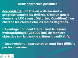 Deux approches possibles descendante  : on trie en « déclassant » progressivement les rivières. C’est un peu la démarche LDC (Least Disturbed Condition) : on cherche les cours d’eau les moins dégradés  - Avantage : on peut traiter tout le réseau hydrographique (235000 km) de manière objective sur la base de critères quantitatifs. - Inconvénient : appropriation peut être difficile par les riverains.  