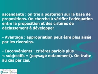 ascendante  : on trie a posteriori sur la base de propositions. On cherche à vérifier l’adéquation entre la proposition et des critères de déclassement à développer - Avantage : appropriation peut être plus aisée par les riverains. - Inconvénients : critères parfois plus « subjectifs » (paysage notamment). On traite au cas par cas. 