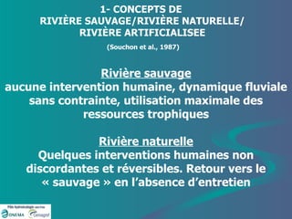 Rivière sauvage aucune intervention humaine, dynamique fluviale sans contrainte, utilisation maximale des ressources trophiques Rivière naturelle Quelques interventions humaines non discordantes et réversibles. Retour vers le « sauvage » en l’absence d’entretien 1- CONCEPTS DE  RIVIÈRE SAUVAGE/RIVIÈRE NATURELLE/ RIVIÈRE ARTIFICIALISEE   (Souchon et al., 1987)  
