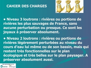 •  Niveau 3 loutrons : rivières ou portions de rivières les plus sauvages de France, sans aucune perturbation ou presque. Ce sont les joyaux à préserver absolument. •  Niveau 2 loutrons : rivières ou portions de rivières légèrement perturbées au niveau du cours d’eau lui même ou de son bassin, mais qui restent très fonctionnelles sur le plan écologique et très belles sur le plan paysager. A préserver absolument aussi. CAHIER DES CHARGES  