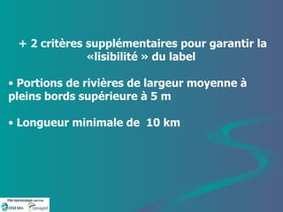+ 2 critères supplémentaires pour garantir la «lisibilité » du label  Portions de rivières de largeur moyenne à pleins bords supérieure à 5 m Longueur minimale de  10 km  