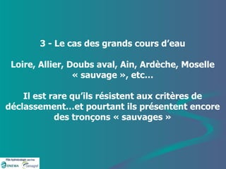 3 - Le cas des grands cours d’eau Loire, Allier, Doubs aval, Ain, Ardèche, Moselle « sauvage », etc… Il est rare qu’ils résistent aux critères de déclassement…et pourtant ils présentent encore des tronçons « sauvages » 