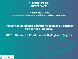 2- CONCEPT DE  RÉFÉRENCE Stoddard et al., 2006  (plusieurs chercheurs américains, européens, australiens) Proposition de quatre définitions dédiées au concept d’intégrité biologique  RCBI : Reference Condition for Biological Integrity 