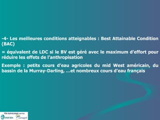 -4- Les meilleures conditions atteignables : Best Attainable Condition (BAC) = équivalent de LDC si le BV est géré avec le maximum d’effort pour réduire les effets de l’anthropisation Exemple : petits cours d’eau agricoles du mid West américain, du bassin de la Murray-Darling, …et nombreux cours d’eau français 
