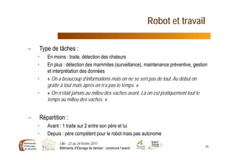 Robot et travail
– Type de tâches :
• En moins : traite, détection des chaleurs
• En plus : détection des mammites (surveillance), maintenance préventive, gestion
et interprétation des données
• « On a beaucoup d’informations mais on ne se sert pas de tout. Au début on
gratte à tout mais après on n’a pas le temps. »
• « On n’était jamais au milieu des vaches avant. Là on est pratiquement tout le
temps au milieu des vaches. »
– Répartition :
• Avant : 1 traite sur 2 entre son père et lui
• Depuis : père compétent pour le robot mais pas autonome
Lille - 22 au 24 février 2017
Bâtiments d’Elevage de demain : construire l’avenir 11
 