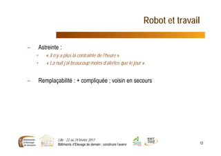 Robot et travail
– Astreinte :
• « il n’y a plus la contrainte de l’heure »
• « La nuit j’ai beaucoup moins d’alertes que le jour ».
– Remplaçabilité : + compliquée ; voisin en secours
Lille - 22 au 24 février 2017
Bâtiments d’Elevage de demain : construire l’avenir 12
 