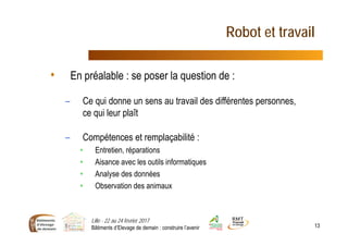 Robot et travail
• En préalable : se poser la question de :
– Ce qui donne un sens au travail des différentes personnes,
ce qui leur plaît
– Compétences et remplaçabilité :
• Entretien, réparations
• Aisance avec les outils informatiques
• Analyse des données
• Observation des animaux
Lille - 22 au 24 février 2017
Bâtiments d’Elevage de demain : construire l’avenir 13
 