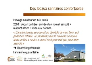 Des locaux sanitaires confortables
Elevage naisseur de 430 truies
2008 : départ du frère, arrivée d’un nouvel associé +
restructuration + mise aux normes
« L’ancien bureau se trouvait au domicile de mon frère, qui
partait en retraite. Je souhaitais que le nouveau se trouve
dans un lieu « neutre », aussi neuf pour moi que pour mon
associé »
 Réaménagement de
l’ancienne quarantaine
Lille - 22 au 24 février 2017
Bâtiments d’Elevage de demain : construire l’avenir 14
 