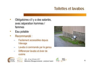 Toilettes et lavabos
• Obligatoires s’il y a des salariés,
avec séparation hommes /
femmes
• Eau potable
• Recommandé :
– Facilement accessibles depuis
l’élevage
– Lavabo à commande par le genou
– Différencier lavabo et évier de
cuisine
Lille - 22 au 24 février 2017
Bâtiments d’Elevage de demain : construire l’avenir 19
 