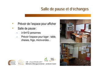 Salle de pause et d’échanges
Lille - 22 au 24 février 2017
Bâtiments d’Elevage de demain : construire l’avenir 20
• Prévoir de l’espace pour afficher
• Salle de pause :
– ≥ 6m²/2 personnes
– Prévoir l’espace pour loger : table,
chaises, frigo, micro-ondes…
 
