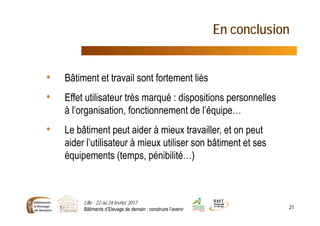 En conclusion
• Bâtiment et travail sont fortement liés
• Effet utilisateur très marqué : dispositions personnelles
à l’organisation, fonctionnement de l’équipe…
• Le bâtiment peut aider à mieux travailler, et on peut
aider l’utilisateur à mieux utiliser son bâtiment et ses
équipements (temps, pénibilité…)
Lille - 22 au 24 février 2017
Bâtiments d’Elevage de demain : construire l’avenir 21
 