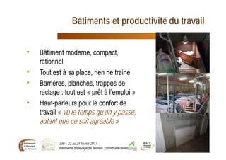 Bâtiments et productivité du travail
Lille - 22 au 24 février 2017
Bâtiments d’Elevage de demain : construire l’avenir 8
• Bâtiment moderne, compact,
rationnel
• Tout est à sa place, rien ne traine
• Barrières, planches, trappes de
raclage : tout est « prêt à l’emploi »
• Haut-parleurs pour le confort de
travail « vu le temps qu’on y passe,
autant que ce soit agréable »
 