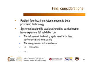 Lille – February 22nd, 23rd, 24th 2017
Livestock housing : let’s build the future 23
Final considerations
• Radiant floor heating systems seems to be a
promising technology
• Systematic scientific studies should be carried out to
have experimental validation on:
– The influence of the heating system on the broilers
performance and meat quality
– The energy consumption and costs
– GEE emissions
– …
 
