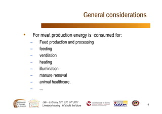 Lille – February 22nd, 23rd, 24th 2017
Livestock housing : let’s build the future 4
General considerations
• For meat production energy is consumed for:
– Feed production and processing
– feeding
– ventilation
– heating
– illumination
– manure removal
– animal healthcare,
– ...
 
