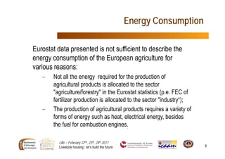 Lille – February 22nd, 23rd, 24th 2017
Livestock housing : let’s build the future 6
Energy Consumption
Eurostat data presented is not sufficient to describe the
energy consumption of the European agriculture for
various reasons:
– Not all the energy required for the production of
agricultural products is allocated to the sector
"agriculture/forestry" in the Eurostat statistics (p.e. FEC of
fertilizer production is allocated to the sector "industry“);
– The production of agricultural products requires a variety of
forms of energy such as heat, electrical energy, besides
the fuel for combustion engines.
 
