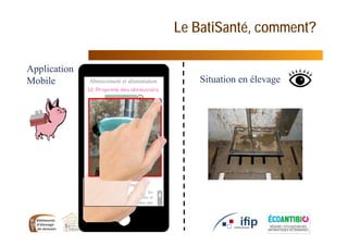 Le BatiSanté, comment?
10
Situation en élevage
Application
Mobile
Il est nécessaire de nettoyer les
abreuvoirs dès qu’ils sont souillés et
avant l’entrée des animaux dans une
salle (élimination des résidus de
désinfectant
Non concerné
Abreuvement et alimentation
 