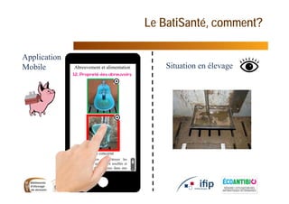 Le BatiSanté, comment?
11
Situation en élevage
Application
Mobile
Il est nécessaire de nettoyer les
abreuvoirs dès qu’ils sont souillés et
avant l’entrée des animaux dans une
salle (élimination des résidus de
désinfectant
Non concerné
Abreuvement et alimentation
 
