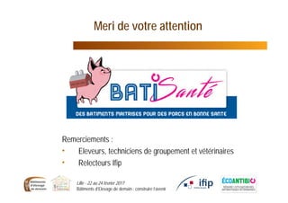 Lille - 22 au 24 février 2017
Bâtiments d’Elevage de demain : construire l’avenir
Remerciements :
• Eleveurs, techniciens de groupement et vétérinaires
• Relecteurs Ifip
Meri de votre attention
 