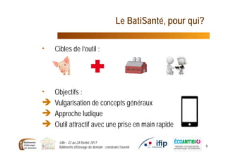 Le BatiSanté, pour qui?
• Cibles de l’outil :
• Objectifs :
 Vulgarisation de concepts généraux
 Approche ludique
 Outil attractif avec une prise en main rapide
Lille - 22 au 24 février 2017
Bâtiments d’Elevage de demain : construire l’avenir 6
 