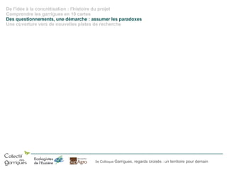 De l'idée à la concrétisation : l'histoire du projet
Comprendre les garrigues en 10 cartes
Des questionnements, une démarche : assumer les paradoxes
Une ouverture vers de nouvelles pistes de recherche

5e Colloque Garrigues, regards croisés : un territoire pour demain

 