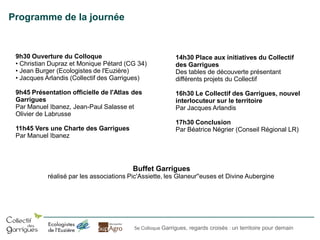 Programme de la journée

9h30 Ouverture du Colloque
• Christian Dupraz et Monique Pétard (CG 34)
• Jean Burger (Ecologistes de l'Euzière)
• Jacques Arlandis (Collectif des Garrigues)

14h30 Place aux initiatives du Collectif
des Garrigues
Des tables de découverte présentant
différents projets du Collectif

9h45 Présentation officielle de l'Atlas des
Garrigues
Par Manuel Ibanez, Jean-Paul Salasse et
Olivier de Labrusse

16h30 Le Collectif des Garrigues, nouvel
interlocuteur sur le territoire
Par Jacques Arlandis

11h45 Vers une Charte des Garrigues
Par Manuel Ibanez

17h30 Conclusion
Par Béatrice Négrier (Conseil Régional LR)

Buffet Garrigues
réalisé par les associations Pic'Assiette, les Glaneur''euses et Divine Aubergine

5e Colloque Garrigues, regards croisés : un territoire pour demain

 