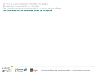 De l'idée à la concrétisation : l'histoire du projet
Comprendre les garrigues en 10 cartes
Des questionnements, une démarche : assumer les paradoxes
Une ouverture vers de nouvelles pistes de recherche

5e Colloque Garrigues, regards croisés : un territoire pour demain

 