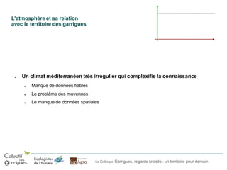 L'atmosphère et sa relation
avec le territoire des garrigues

●

Un climat méditerranéen très irrégulier qui complexifie la connaissance
●

Manque de données fiables

●

Le problème des moyennes

●

Le manque de données spatiales

5e Colloque Garrigues, regards croisés : un territoire pour demain

 
