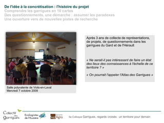 De l'idée à la concrétisation : l'histoire du projet
Comprendre les garrigues en 10 cartes
Des questionnements, une démarche : assumer les paradoxes
Une ouverture vers de nouvelles pistes de recherche

Après 3 ans de collecte de représentations,
de projets, de questionnements dans les
garrigues du Gard et de l'Hérault

« Ne serait-il pas intéressant de faire un état
des lieux des connaissances à l'échelle de ce
territoire ? »
« On pourrait l'appeler l'Atlas des Garrigues »

Salle polyvalente de Viols-en-Laval
Mercredi 7 octobre 2009

5e Colloque Garrigues, regards croisés : un territoire pour demain

 