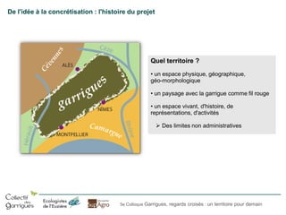 De l'idée à la concrétisation : l'histoire du projet

Quel territoire ?
• un espace physique, géographique,
géo-morphologique
• un paysage avec la garrigue comme fil rouge
• un espace vivant, d'histoire, de
représentations, d'activités
 Des limites non administratives

5e Colloque Garrigues, regards croisés : un territoire pour demain

 