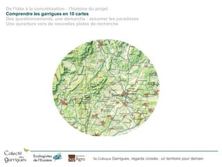 De l'idée à la concrétisation : l'histoire du projet
Comprendre les garrigues en 10 cartes
Des questionnements, une démarche : assumer les paradoxes
Une ouverture vers de nouvelles pistes de recherche

5e Colloque Garrigues, regards croisés : un territoire pour demain

 