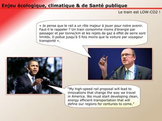 Enjeu écologique, climatique & de Santé publique Le train est LOW-CO2 ! “ My high-speed rail proposal will lead to innovations that change the way we travel in America. We must start developing clean, energy efficient transportation that will define our regions for centuries to come.” « Je pense que le rail a un rôle majeur à jouer pour notre avenir.  Faut-il le rappeler ? Un train consomme moins d’énergie par passager et par tonne/km et les rejets de gaz à effet de serre sont limités. Il pollue jusqu’à 5 fois moins que la voiture par voyageur transporté ».  