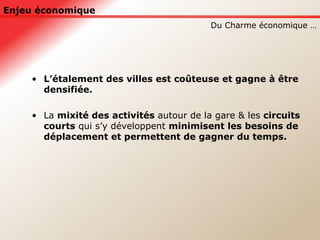 Enjeu économique L’étalement des villes est coûteuse et gagne à être densifiée. La  mixité des activités  autour de la gare & les  circuits courts  qui s’y développent  minimisent les besoins de déplacement et permettent de gagner du temps.   Du Charme économique … 