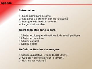 Agenda Introduction 1. Liens entre gare & santé 2. Les gares au premier plan de l’actualité 3. Pourquoi ces investissements 4. La gare est durable Notre bien être dans la gare . Enjeu écologique, climatique & de santé publique Enjeu économique Enjeu culturel Enjeu social Définir les Besoins des usagers Etude qualitative « think BBDO 2009 » 2. Que dit Micro trottoir sur le terrain ? 3. Et chez nos voisins ? 