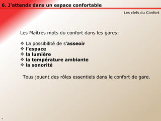 6. J’attends dans un espace confortable Les clefs du Confort * Les Maîtres mots du confort dans les gares: La possibilité de s’ asseoir  l’espace  la lumière  la température ambiante  la sonorité  Tous jouent des rôles essentiels dans le confort de gare. 