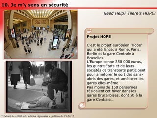 10. Je m’y sens en sécurité Need Help? There’s HOPE! Projet HOPE C'est le projet européen "Hope" qui a été lancé, à Rome, Paris, Berlin et la gare Centrale à Bruxelles.  L'Europe donne 350 000 euros, les quatre Etats et de leurs sociétés de transports participent pour améliorer le sort des sans-abris des gares, et améliorer les gares elles-même.  Pas moins de 150 personnes résidaient cet hiver dans les gares bruxelloises, dont 50 à la gare Centrale… * Extrait du « Rtbf.info, articles régionales » , édition du 21.04.10 