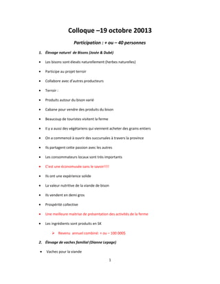 Colloque –19 octobre 20013
Participation : + ou – 40 personnes
1. Élevage naturel de Bisons (Josée & Dubé)
• Les bisons sont élevés naturellement (herbes naturelles)
• Participe au projet terroir
• Collabore avec d’autres producteurs
• Terroir :
• Produits autour du bison varié
• Cabane pour vendre des produits du bison
• Beaucoup de touristes visitent la ferme
• Il y a aussi des végétariens qui viennent acheter des grains entiers
• On a commencé à ouvrir des succursales à travers la province
• Ils partagent cette passion avec les autres
• Les consommateurs locaux sont très importants
• C’est une économusée sans le savoir!!!!
• Ils ont une expérience solide
• La valeur nutritive de la viande de bison
• Ils vendent en demi gros
• Prospérité collective
• Une meilleure maitrise de présentation des activités de la ferme
• Les ingrédients sont produits en SK
 Revenu annuel combiné: + ou – 100 000$
2. Élevage de vaches familial (Dianne Lepage)
• Vaches pour la viande
1
 