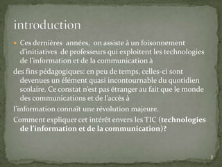  Ces dernières années, on assiste à un foisonnement
   d’initiatives de professeurs qui exploitent les technologies
   de l’information et de la communication à
des fins pédagogiques: en peu de temps, celles-ci sont
   devenues un élément quasi incontournable du quotidien
   scolaire. Ce constat n’est pas étranger au fait que le monde
   des communications et de l’accès à
l’information connaît une révolution majeure.
Comment expliquer cet intérêt envers les TIC (technologies
   de l’information et de la communication)?


                                                                  3
 