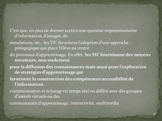C’est que, en plus de donner accès à une quantité impressionnante
   d’information, d’images, de
simulations, etc., les TIC favorisent l’adoption d’une approche
   pédagogique qui place l’élève au centre
du processus d’apprentissage. En effet, les TIC fournissent des moyens
   novateurs, non seulement
pour la diffusion des connaissances mais aussi pour l’exploration
   de stratégies d’apprentissage qui
favorisent la construction des compétences accessibilité de
   l’information,
communication et échange en temps réel ou différé avec des groupes
   d’intérêt virtuels ou des
communautés d’apprentissage, interactivité, multimédia

                                                                         4
 