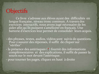 Ce livre s'adresse aux élèves ayant des difficultés en
  langue française, niveau tronc commun. A travers des
  exercices interactifs, nous avons jugé nécessaire de les
  aider afin qu'ils puissent s'améliorer en français. Une
  batterie d'exercices leur permet de consolider leurs acquis.

- des phrases, textes, audios, vidéos sont suivis de questions.
   Pour s'assurer des réponses, il suffit de cliquer sur
   "vérifier"
- la présence des astérisques (*) fournit des informations
   complémentaires et des explications, il suffit de passer la
   souris sur le mot devant l'astérisque.
- pour tourner les pages, cliquez en haut à droite

                                                                  6
 