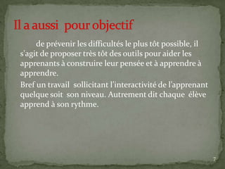 de prévenir les difficultés le plus tôt possible, il
s'agit de proposer très tôt des outils pour aider les
apprenants à construire leur pensée et à apprendre à
apprendre.
Bref un travail sollicitant l’interactivité de l’apprenant
quelque soit son niveau. Autrement dit chaque élève
apprend à son rythme.




                                                             7
 