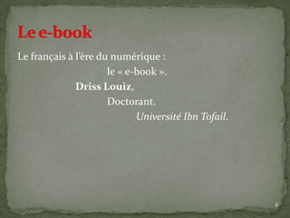 Le français à l’ère du numérique :
                      le « e-book ».
              Driss Louiz,
                      Doctorant.
                             Université Ibn Tofail.




                                                      2
 
