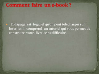     Didapage est logiciel qu’on peut télécharger sur
    Internet, Il comprend un tutoriel qui vous permet de
    construire votre livrel sans difficulté.




                                                           6
 