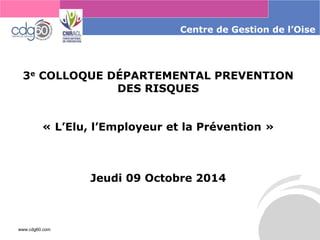 www.cdg60.com 
Centrede Gestion de l’Oise 
3eCOLLOQUE DÉPARTEMENTAL PREVENTION DES RISQUES 
«L’Elu, l’Employeur et la Prévention» 
Jeudi 09 Octobre 2014  