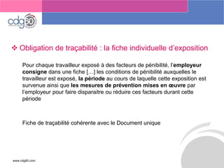 www.cdg60.com 
Le management des risques : Une organisation préparée en vaut deux 
Obligation de traçabilité : la fiche individuelle d’exposition 
Pour chaque travailleur exposé à des facteurs de pénibilité, l’employeur consignedans une fiche […] les conditions de pénibilité auxquelles le travailleur est exposé, la période au cours de laquelle cette exposition est survenue ainsi que les mesures de prévention mises en oeuvre par l’employeur pour faire disparaitre ou réduire ces facteurs durant cette période 
Fiche de traçabilité cohérente avec le Document unique  