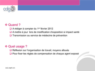www.cdg60.com 
Le management des risques : Une organisation préparée en vaut deux 
Quand ? 
A rédiger à compter du 1erfévrier 2012 
A mettre à jour lors de modification d’exposition si impact santé 
Transmission au service de médecine de prévention 
Quel usage ? 
Réflexion sur l’organisation de travail, moyens alloués 
Pour fixer les règles de compensation de chaque agent exposé  